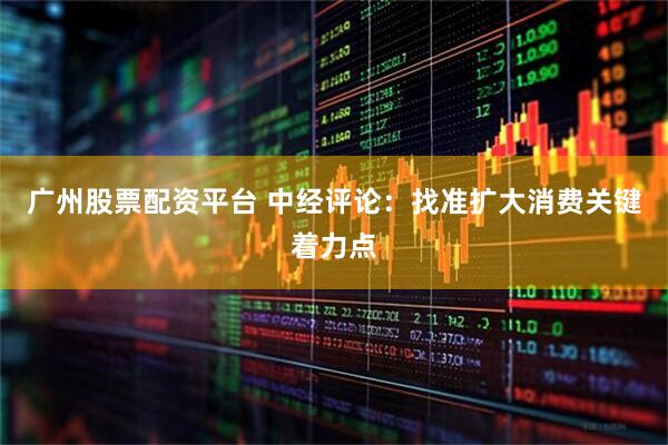 广州股票配资平台 中经评论：找准扩大消费关键着力点