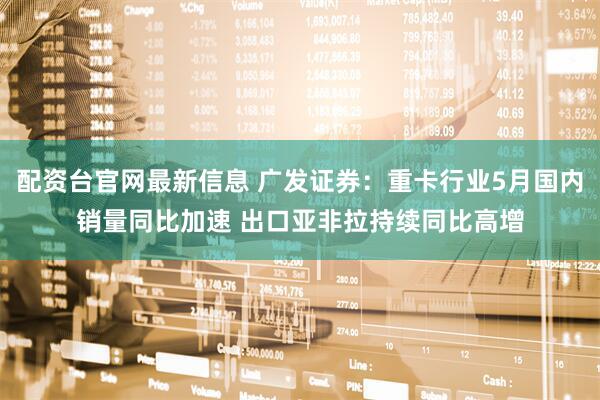 配资台官网最新信息 广发证券：重卡行业5月国内销量同比加速 出口亚非拉持续同比高增