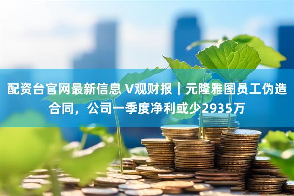 配资台官网最新信息 V观财报｜元隆雅图员工伪造合同，公司一季度净利或少2935万