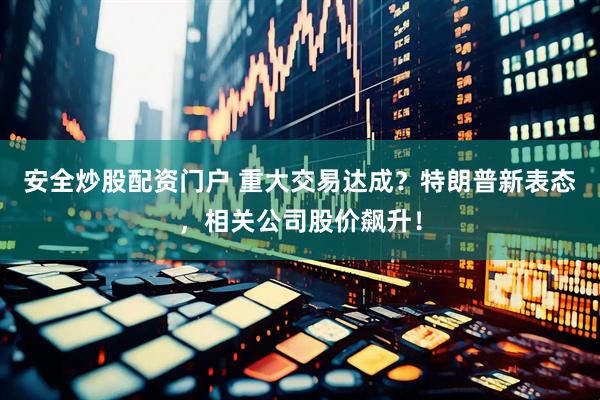 安全炒股配资门户 重大交易达成？特朗普新表态，相关公司股价飙升！
