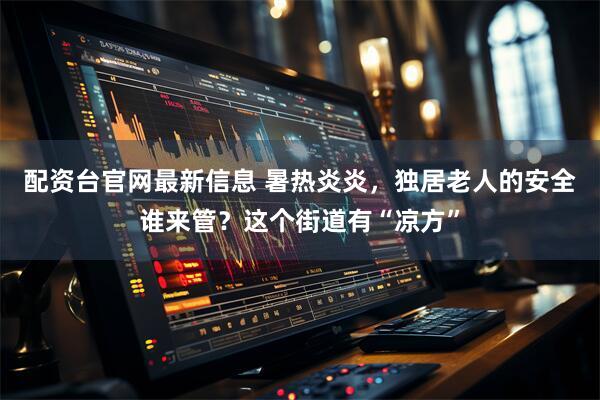 配资台官网最新信息 暑热炎炎，独居老人的安全谁来管？这个街道有“凉方”