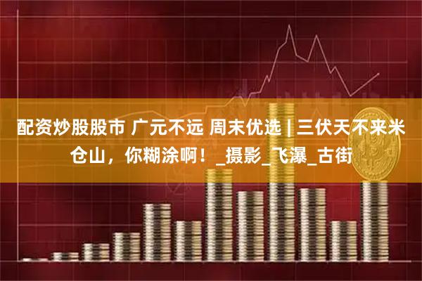 配资炒股股市 广元不远 周末优选 | 三伏天不来米仓山，你糊涂啊！_摄影_飞瀑_古街