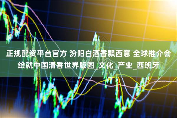 正规配资平台官方 汾阳白酒香飘西意 全球推介会绘就中国清香世界版图_文化_产业_西班牙
