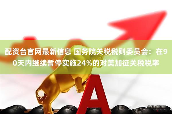 配资台官网最新信息 国务院关税税则委员会：在90天内继续暂停实施24%的对美加征关税税率