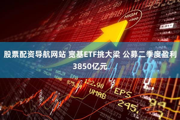 股票配资导航网站 宽基ETF挑大梁 公募二季度盈利3850亿元