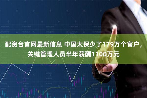 配资台官网最新信息 中国太保少了179万个客户，关键管理人员半年薪酬1100万元
