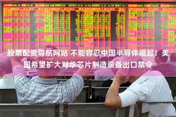 股票配资导航网站 不能容忍中国半导体崛起！美国希望扩大对华芯片制造设备出口禁令