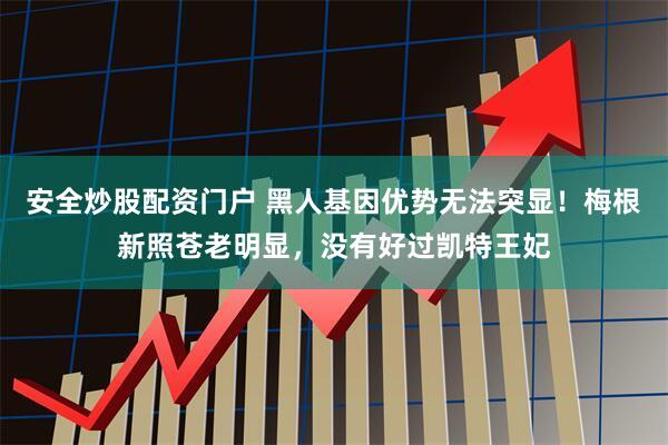 安全炒股配资门户 黑人基因优势无法突显！梅根新照苍老明显，没有好过凯特王妃