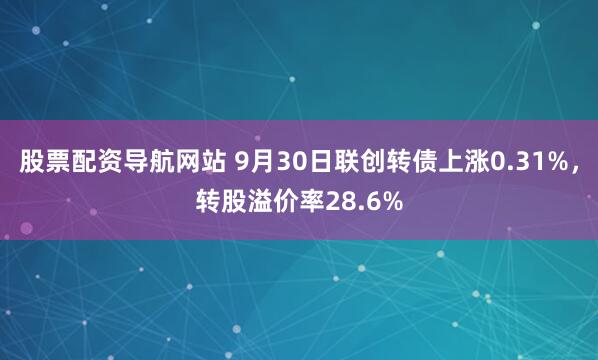 股票配资导航网站 9月30日联创转债上涨0.31%，转股溢价率28.6%