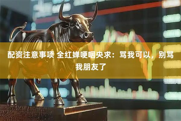 配资注意事项 全红婵哽咽央求：骂我可以，别骂我朋友了