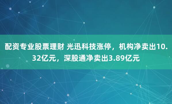 配资专业股票理财 光迅科技涨停，机构净卖出10.32亿元，深股通净卖出3.89亿元