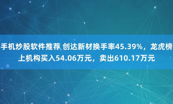 手机炒股软件推荐 创达新材换手率45.39%，龙虎榜上机构买入54.06万元，卖出610.17万元