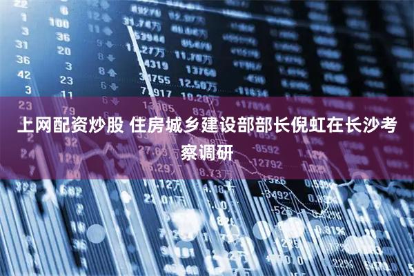 上网配资炒股 住房城乡建设部部长倪虹在长沙考察调研