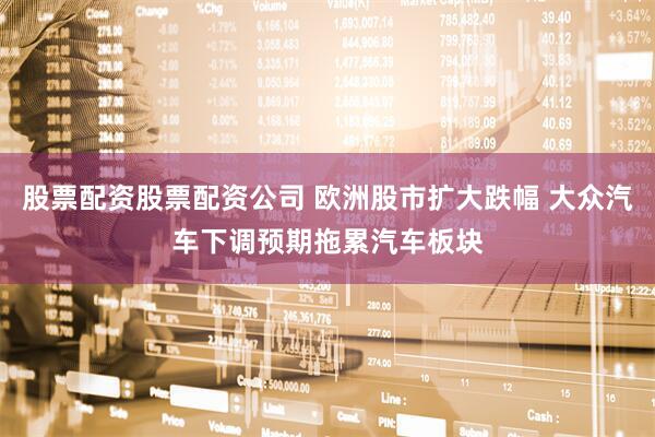 股票配资股票配资公司 欧洲股市扩大跌幅 大众汽车下调预期拖累汽车板块
